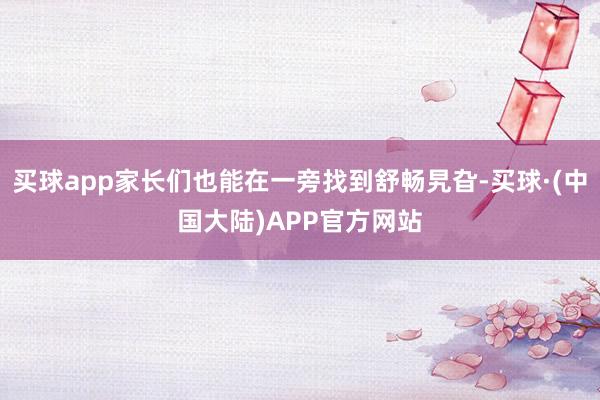 买球app家长们也能在一旁找到舒畅旯旮-买球·(中国大陆)APP官方网站