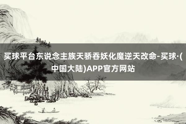 买球平台东说念主族天骄吞妖化魔逆天改命-买球·(中国大陆)APP官方网站