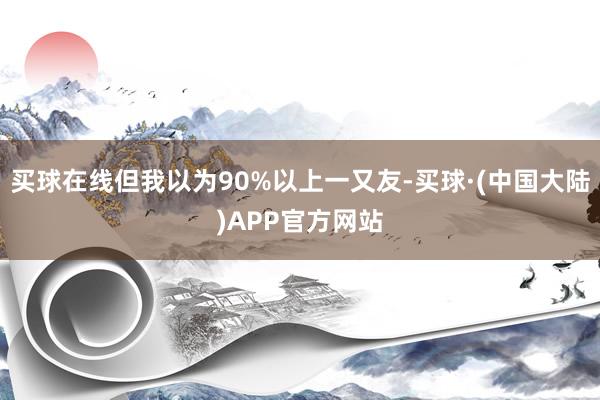 买球在线但我以为90%以上一又友-买球·(中国大陆)APP官方网站