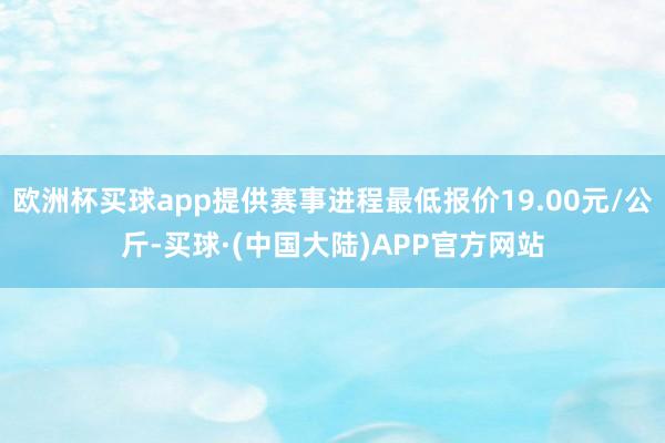 欧洲杯买球app提供赛事进程最低报价19.00元/公斤-买球·(中国大陆)APP官方网站
