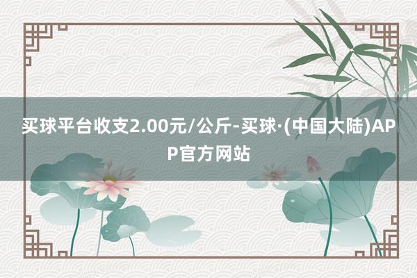 买球平台收支2.00元/公斤-买球·(中国大陆)APP官方网站