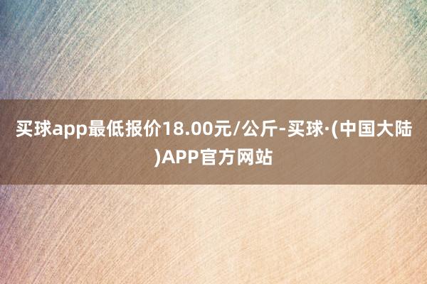 买球app最低报价18.00元/公斤-买球·(中国大陆)APP官方网站