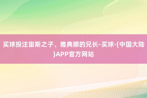 买球投注宙斯之子、雅典娜的兄长-买球·(中国大陆)APP官方网站