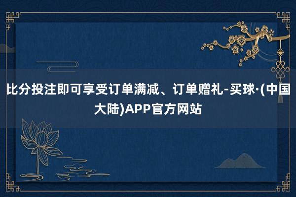 比分投注即可享受订单满减、订单赠礼-买球·(中国大陆)APP官方网站