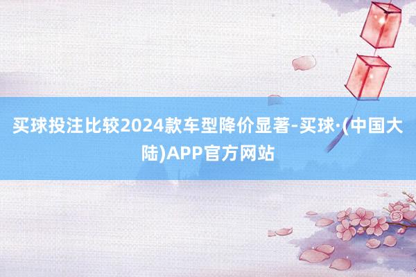 买球投注比较2024款车型降价显著-买球·(中国大陆)APP官方网站