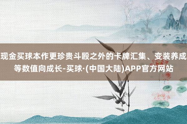 现金买球本作更珍贵斗殴之外的卡牌汇集、变装养成等数值向成长-买球·(中国大陆)APP官方网站
