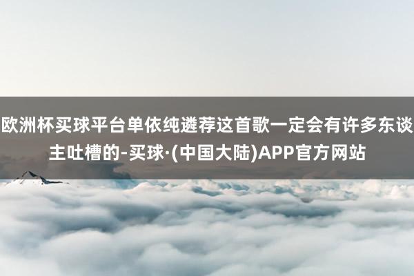 欧洲杯买球平台单依纯遴荐这首歌一定会有许多东谈主吐槽的-买球·(中国大陆)APP官方网站