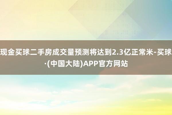 现金买球二手房成交量预测将达到2.3亿正常米-买球·(中国大陆)APP官方网站