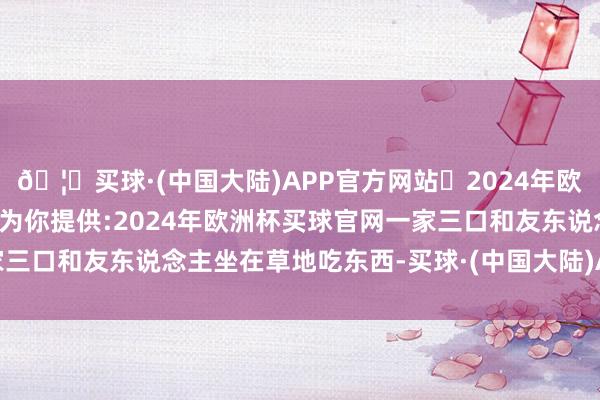 🦄买球·(中国大陆)APP官方网站✅2024年欧洲杯买球推荐⚽️✅我们为你提供:2024年欧洲杯买球官网一家三口和友东说念主坐在草地吃东西-买球·(中国大陆)APP官方网站