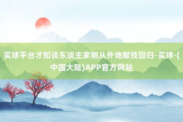 买球平台才知谈东谈主家刚从外地献技回归-买球·(中国大陆)APP官方网站