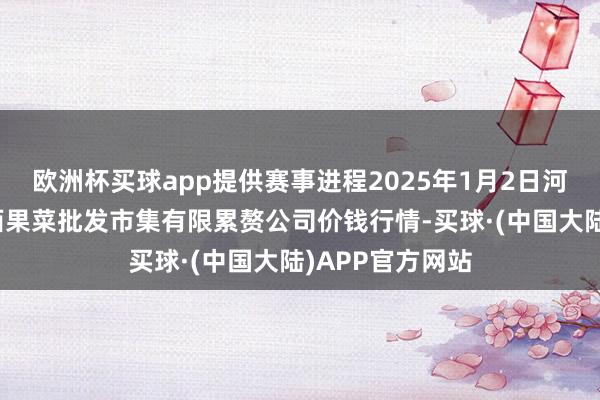 欧洲杯买球app提供赛事进程2025年1月2日河北省怀来县京西果菜批发市集有限累赘公司价钱行情-买球·(中国大陆)APP官方网站