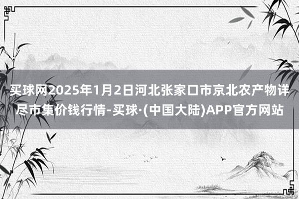 买球网2025年1月2日河北张家口市京北农产物详尽市集价钱行情-买球·(中国大陆)APP官方网站