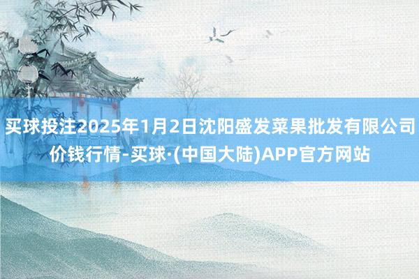 买球投注2025年1月2日沈阳盛发菜果批发有限公司价钱行情-买球·(中国大陆)APP官方网站