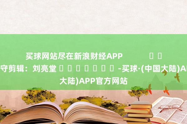 买球网站尽在新浪财经APP            						职守剪辑：刘亮堂 							-买球·(中国大陆)APP官方网站