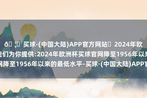 🦄买球·(中国大陆)APP官方网站✅2024年欧洲杯买球推荐⚽️✅我们为你提供:2024年欧洲杯买球官网降至1956年以来的最低水平-买球·(中国大陆)APP官方网站