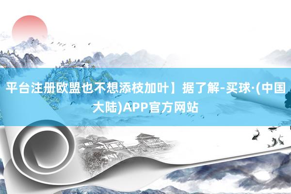 平台注册欧盟也不想添枝加叶】据了解-买球·(中国大陆)APP官方网站