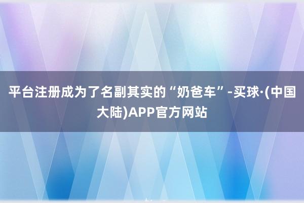 平台注册成为了名副其实的“奶爸车”-买球·(中国大陆)APP官方网站