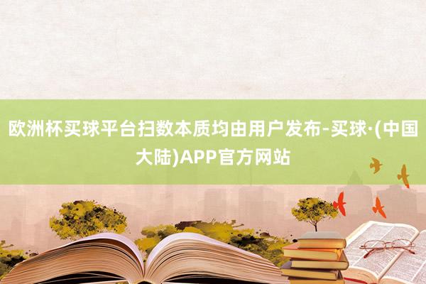 欧洲杯买球平台扫数本质均由用户发布-买球·(中国大陆)APP官方网站