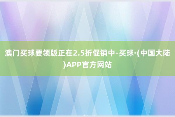 澳门买球要领版正在2.5折促销中-买球·(中国大陆)APP官方网站