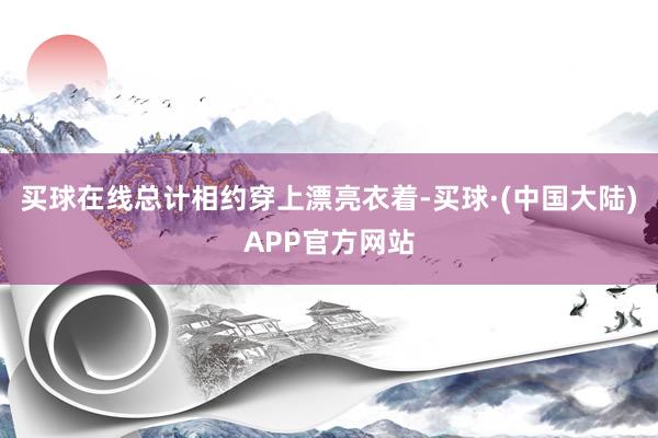 买球在线总计相约穿上漂亮衣着-买球·(中国大陆)APP官方网站