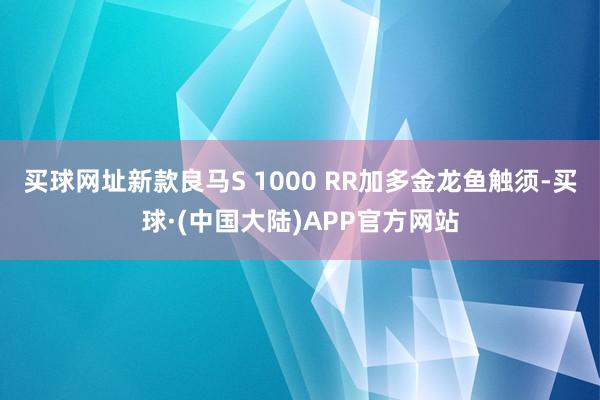 买球网址新款良马S 1000 RR加多金龙鱼触须-买球·(中国大陆)APP官方网站