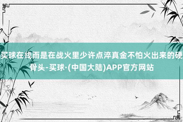 买球在线而是在战火里少许点淬真金不怕火出来的硬骨头-买球·(中国大陆)APP官方网站