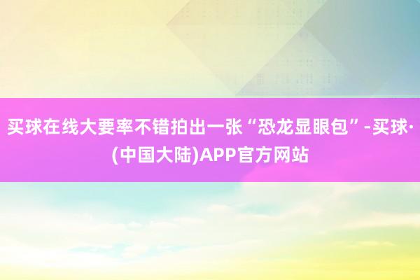 买球在线大要率不错拍出一张“恐龙显眼包”-买球·(中国大陆)APP官方网站