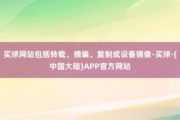 买球网站包括转载、摘编、复制或设备镜像-买球·(中国大陆)APP官方网站