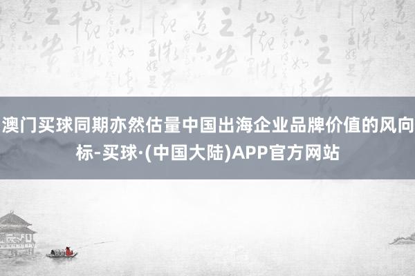 澳门买球同期亦然估量中国出海企业品牌价值的风向标-买球·(中国大陆)APP官方网站