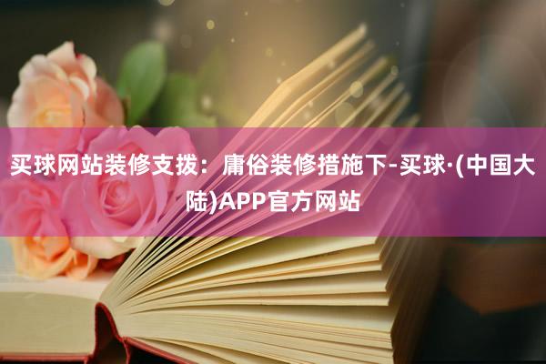 买球网站装修支拨：庸俗装修措施下-买球·(中国大陆)APP官方网站