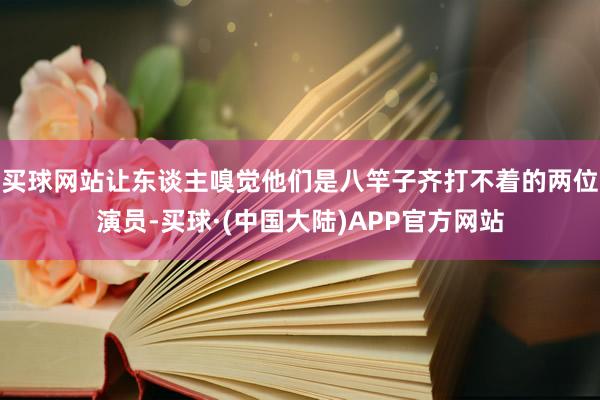 买球网站让东谈主嗅觉他们是八竿子齐打不着的两位演员-买球·(中国大陆)APP官方网站