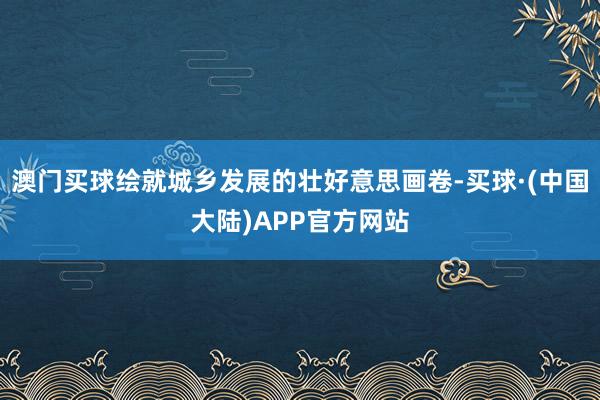 澳门买球绘就城乡发展的壮好意思画卷-买球·(中国大陆)APP官方网站