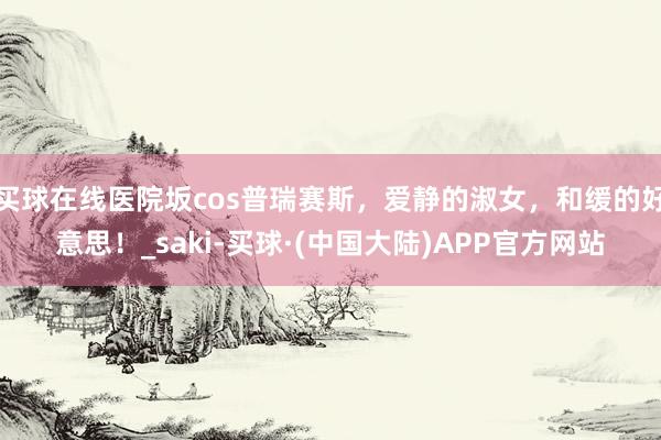 买球在线医院坂cos普瑞赛斯，爱静的淑女，和缓的好意思！_saki-买球·(中国大陆)APP官方网站