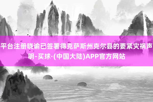 平台注册晓谕已签署得克萨斯州克尔县的要紧灾祸声明-买球·(中国大陆)APP官方网站
