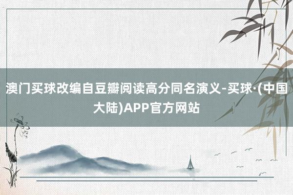 澳门买球改编自豆瓣阅读高分同名演义-买球·(中国大陆)APP官方网站