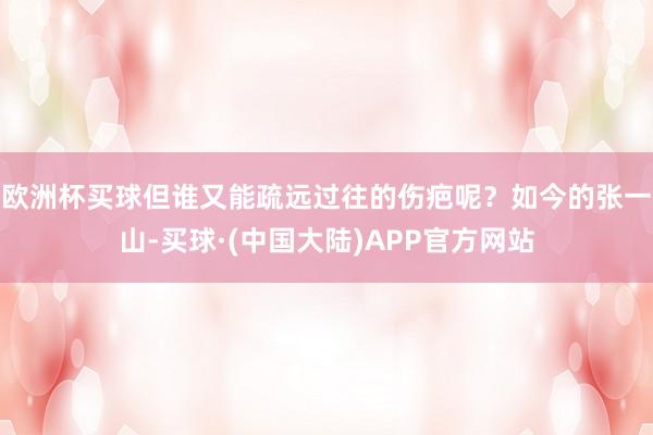 欧洲杯买球但谁又能疏远过往的伤疤呢？如今的张一山-买球·(中国大陆)APP官方网站