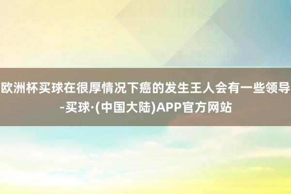 欧洲杯买球在很厚情况下癌的发生王人会有一些领导-买球·(中国大陆)APP官方网站