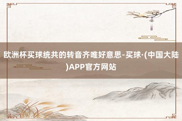 欧洲杯买球统共的转音齐唯好意思-买球·(中国大陆)APP官方网站
