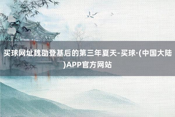 买球网址魏劭登基后的第三年夏天-买球·(中国大陆)APP官方网站
