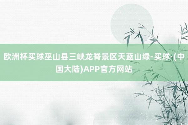 欧洲杯买球巫山县三峡龙脊景区天蓝山绿-买球·(中国大陆)APP官方网站
