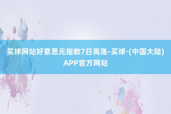 买球网站好意思元指数7日高涨-买球·(中国大陆)APP官方网站