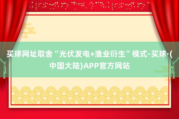 买球网址取舍“光伏发电+渔业衍生”模式-买球·(中国大陆)APP官方网站