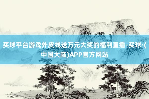 买球平台游戏外皮线送万元大奖的福利直播-买球·(中国大陆)APP官方网站
