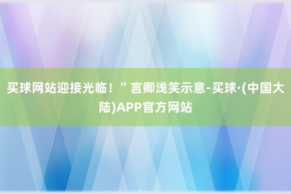 买球网站迎接光临！”言卿浅笑示意-买球·(中国大陆)APP官方网站