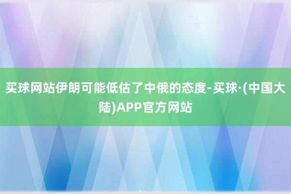买球网站伊朗可能低估了中俄的态度-买球·(中国大陆)APP官方网站