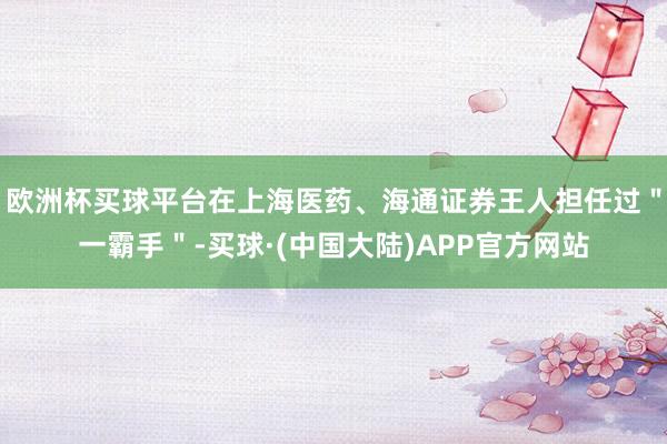 欧洲杯买球平台在上海医药、海通证券王人担任过＂一霸手＂-买球·(中国大陆)APP官方网站