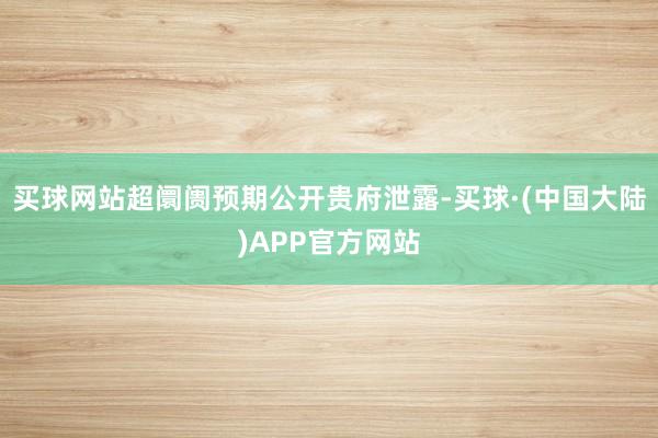 买球网站超阛阓预期公开贵府泄露-买球·(中国大陆)APP官方网站