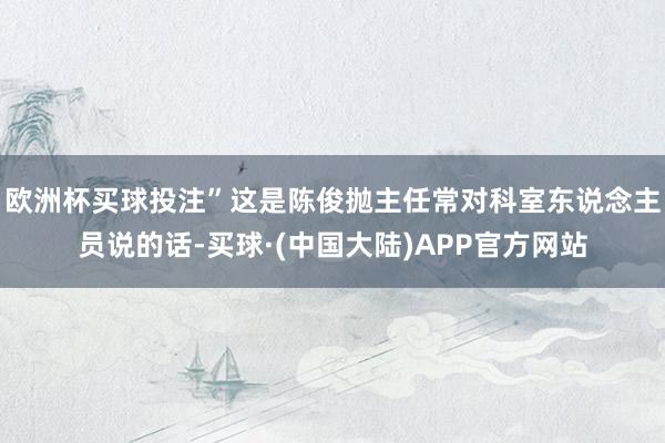 欧洲杯买球投注”这是陈俊抛主任常对科室东说念主员说的话-买球·(中国大陆)APP官方网站