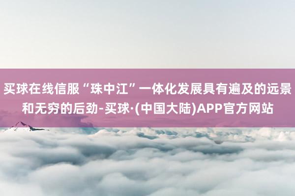 买球在线信服“珠中江”一体化发展具有遍及的远景和无穷的后劲-买球·(中国大陆)APP官方网站