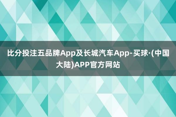 比分投注五品牌App及长城汽车App-买球·(中国大陆)APP官方网站